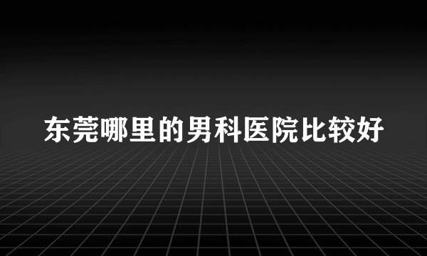 东莞哪里的男科医院比较好