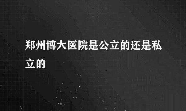 郑州博大医院是公立的还是私立的