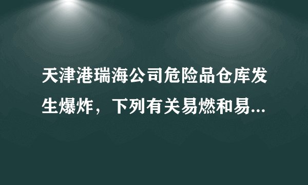 天津港瑞海公司危险品仓库发生爆炸，下列有关易燃和易爆物品的生产、使用、运输、贮存方法不正确的是（）A.存放时要露天放置，紧密堆积B.搬运取用时要轻拿轻放，不能摔、砸和撞击C.运输时，避开人口稠密区D.生产厂房、仓库等建筑物与周围建筑物之间要留有足够的防火距离