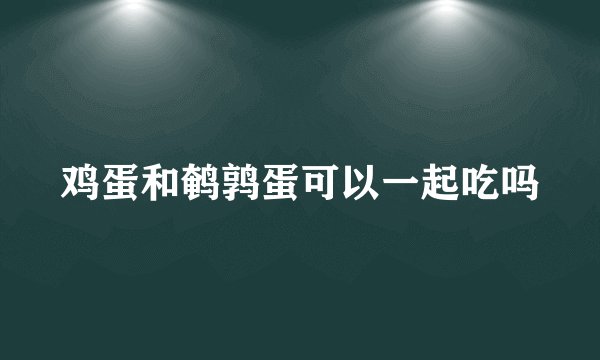鸡蛋和鹌鹑蛋可以一起吃吗