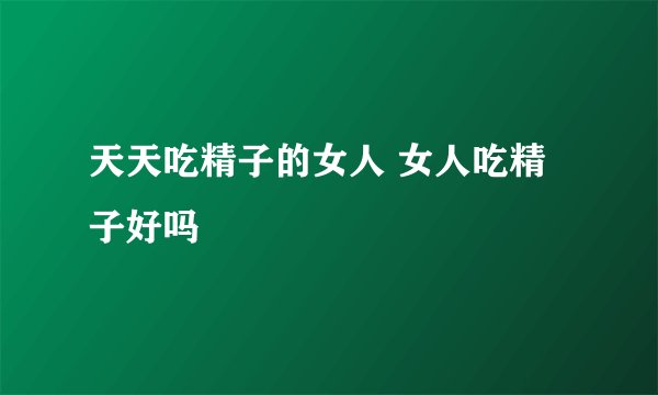 天天吃精子的女人 女人吃精子好吗