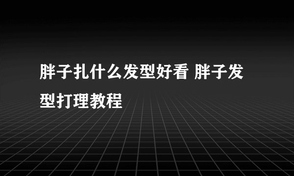 胖子扎什么发型好看 胖子发型打理教程
