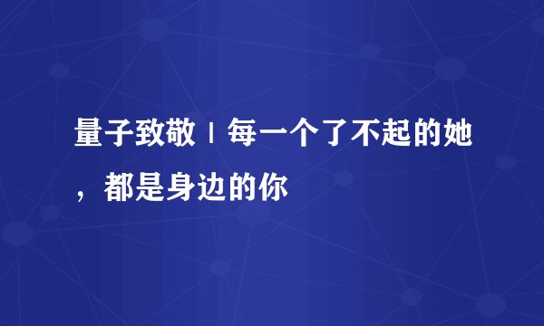 量子致敬｜每一个了不起的她，都是身边的你
