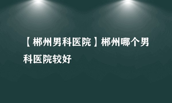 【郴州男科医院】郴州哪个男科医院较好