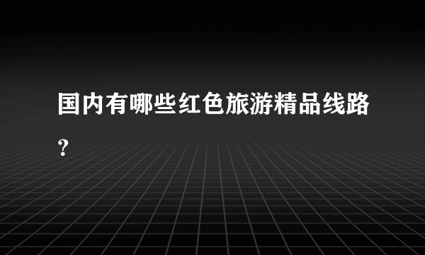 国内有哪些红色旅游精品线路？