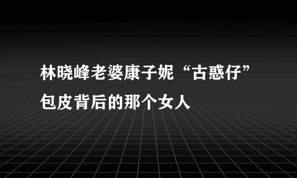 林晓峰老婆康子妮“古惑仔”包皮背后的那个女人