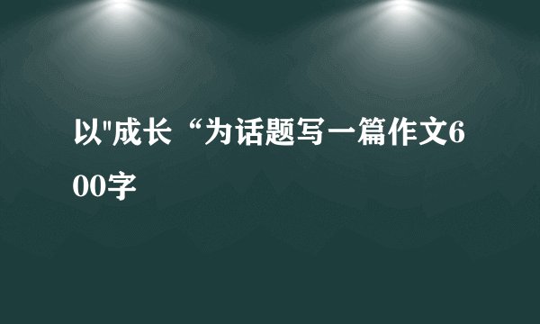 以''成长“为话题写一篇作文600字
