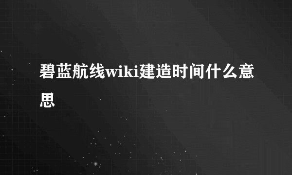 碧蓝航线wiki建造时间什么意思