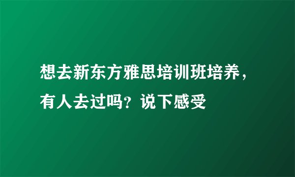 想去新东方雅思培训班培养，有人去过吗？说下感受