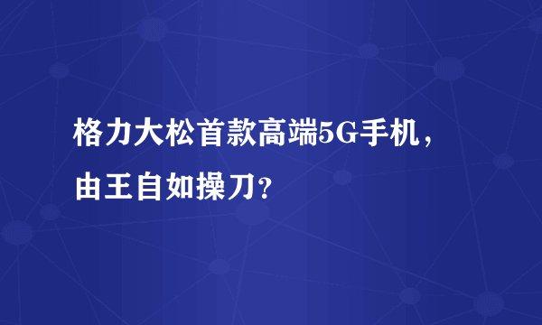 格力大松首款高端5G手机,由王自如操刀?