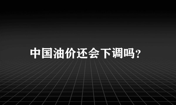 中国油价还会下调吗？