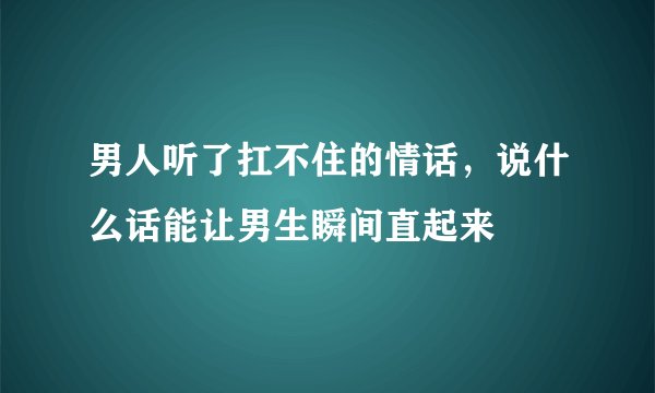 男人听了扛不住的情话，说什么话能让男生瞬间直起来