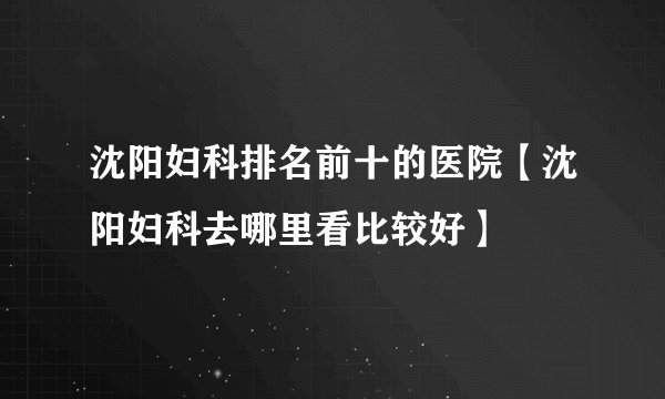 沈阳妇科排名前十的医院【沈阳妇科去哪里看比较好】
