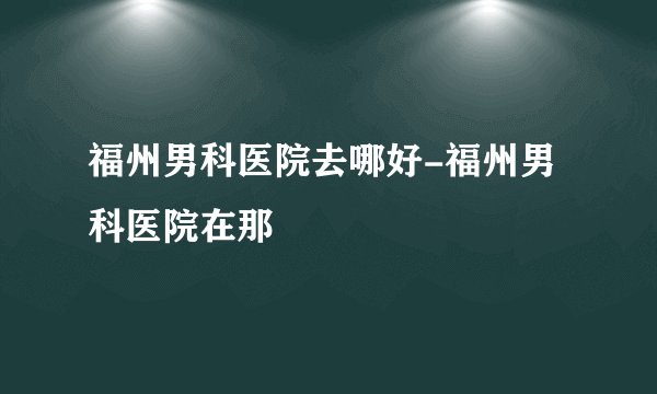 福州男科医院去哪好-福州男科医院在那