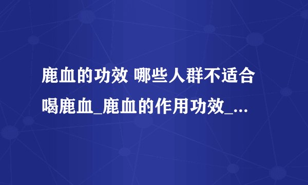 鹿血的功效 哪些人群不适合喝鹿血_鹿血的作用功效_鹿血的成分构成