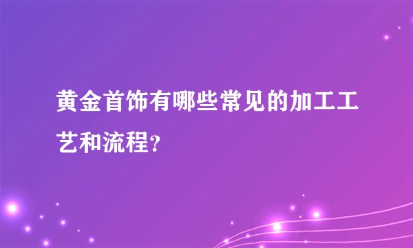 黄金首饰有哪些常见的加工工艺和流程？