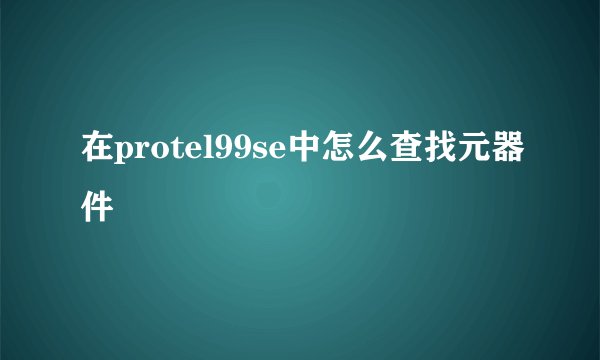 在protel99se中怎么查找元器件