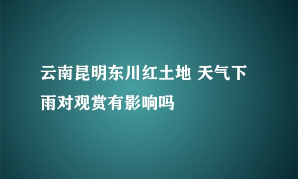 云南昆明东川红土地 天气下雨对观赏有影响吗