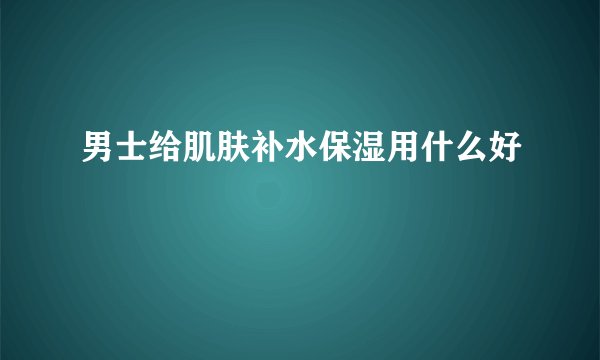 男士给肌肤补水保湿用什么好