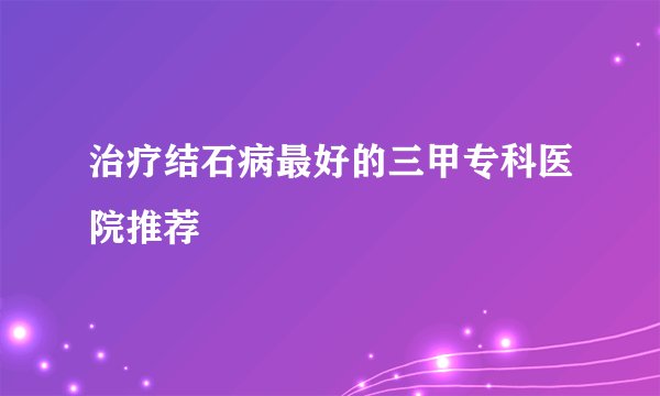 治疗结石病最好的三甲专科医院推荐