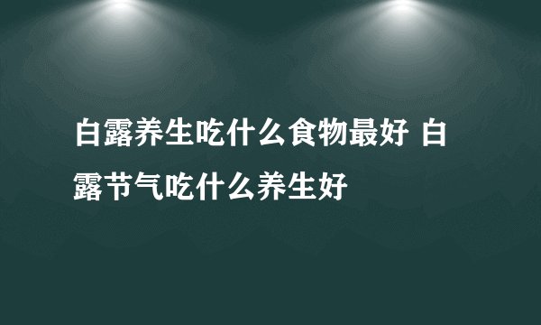 白露养生吃什么食物最好 白露节气吃什么养生好