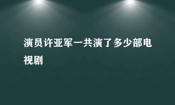 演员许亚军一共演了多少部电视剧