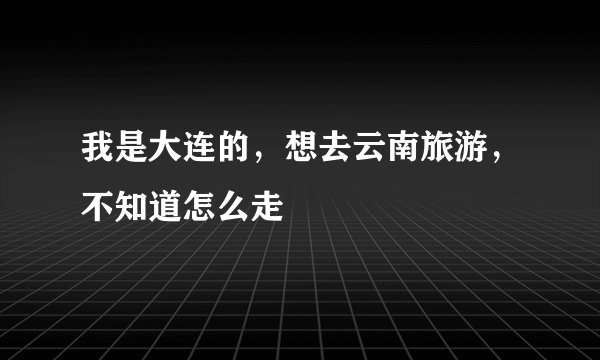 我是大连的，想去云南旅游，不知道怎么走
