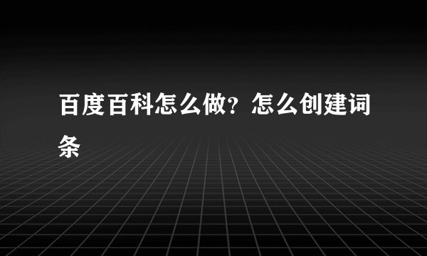 百度百科怎么做？怎么创建词条
