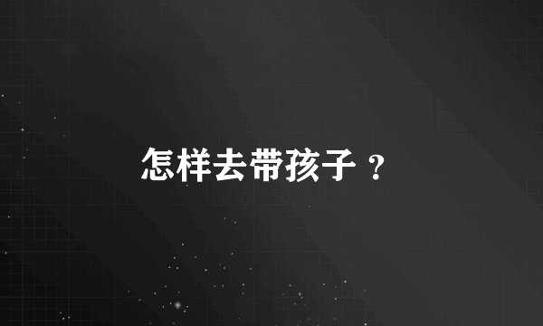 怎样去带孩子 ？