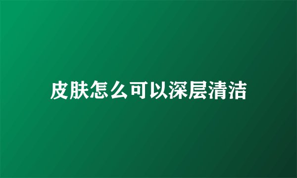 皮肤怎么可以深层清洁