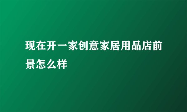 现在开一家创意家居用品店前景怎么样