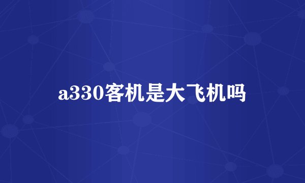 a330客机是大飞机吗