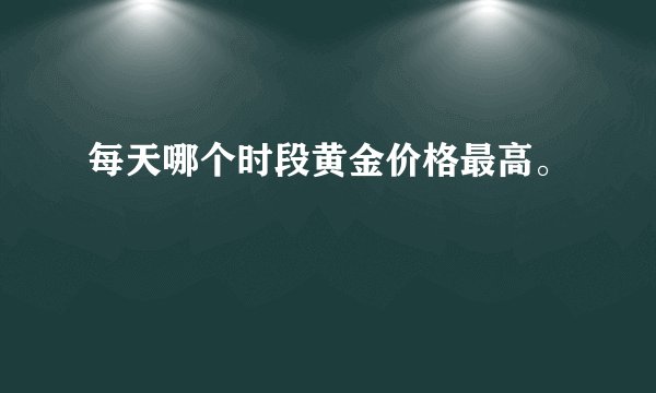 每天哪个时段黄金价格最高。