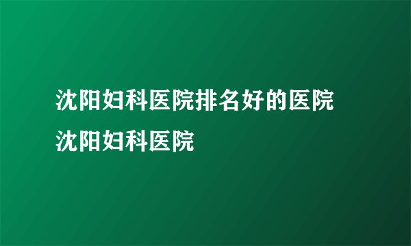 沈阳妇科医院排名好的医院 沈阳妇科医院