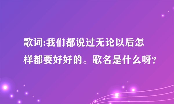 歌词:我们都说过无论以后怎样都要好好的。歌名是什么呀？