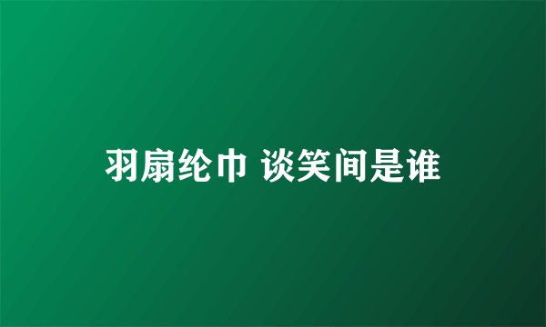 羽扇纶巾 谈笑间是谁