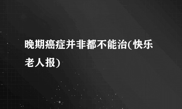 晚期癌症并非都不能治(快乐老人报)