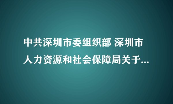中共深圳市委组织部 深圳市人力资源和社会保障局关于印发《深圳市市外公务员转任暂行规定》的通知