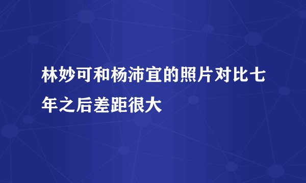 林妙可和杨沛宜的照片对比七年之后差距很大