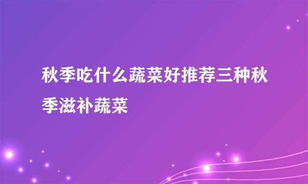 秋季吃什么蔬菜好推荐三种秋季滋补蔬菜