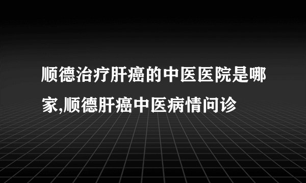 顺德治疗肝癌的中医医院是哪家,顺德肝癌中医病情问诊