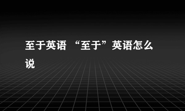 至于英语 “至于”英语怎么说