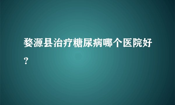 婺源县治疗糖尿病哪个医院好？