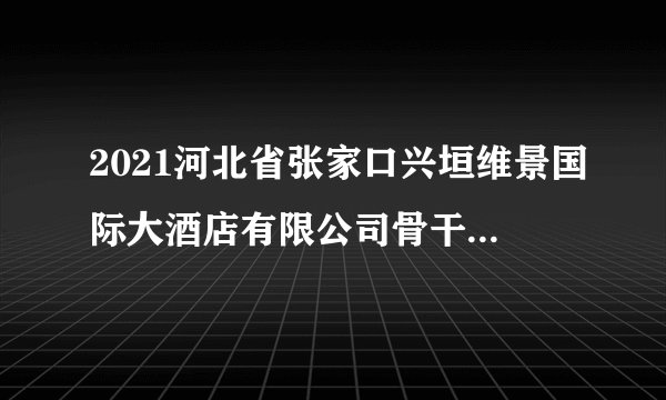2021河北省张家口兴垣维景国际大酒店有限公司骨干人员招聘80人简章