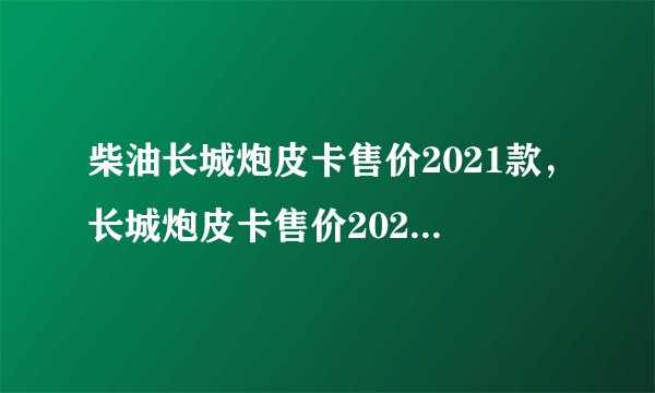 柴油长城炮皮卡售价2021款,长城炮皮卡售价2021柴油版