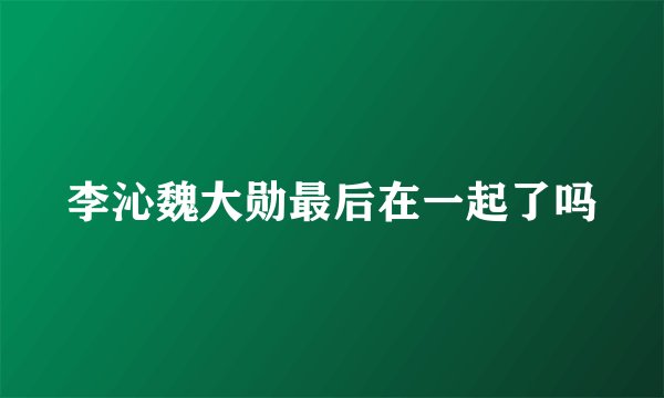 李沁魏大勋最后在一起了吗