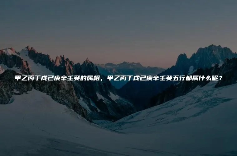 甲乙丙丁戊己庚辛壬癸的属相,甲乙丙丁戊己庚辛壬癸五行都属什么呢?