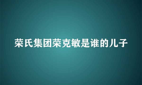 荣氏集团荣克敏是谁的儿子