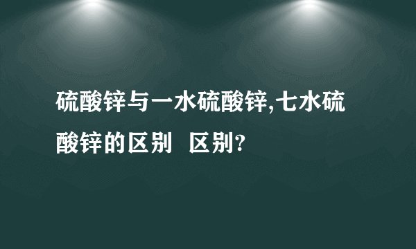 硫酸锌与一水硫酸锌,七水硫酸锌的区别  区别?