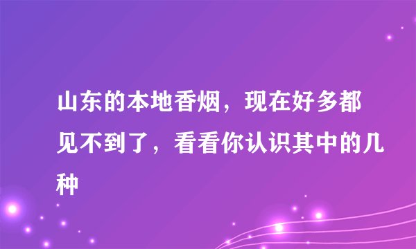 山东的本地香烟,现在好多都见不到了,看看你认识其中的几种